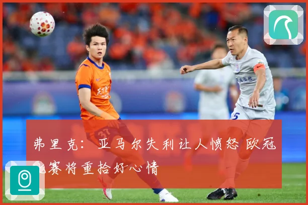 弗里克：亚马尔失利让人愤怒 欧冠比赛将重拾好心情