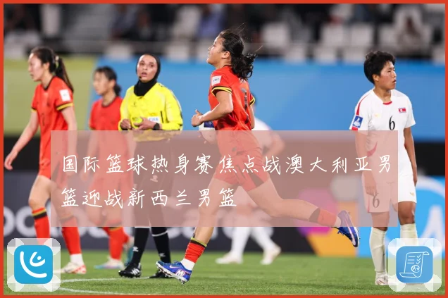 国际篮球热身赛焦点战澳大利亚男篮迎战新西兰男篮