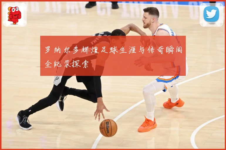 罗纳尔多辉煌足球生涯与传奇瞬间全纪录探索