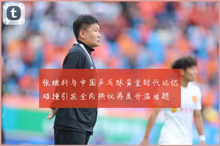 张继科与中国乒乓球黄金时代记忆碰撞引发全民热议再度升温话题