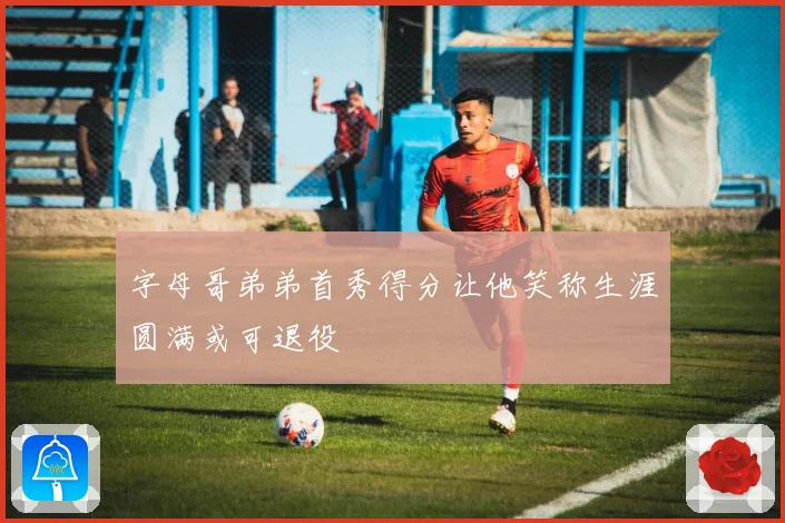 字母哥弟弟首秀得分让他笑称生涯圆满或可退役