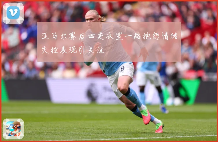 亚马尔赛后回更衣室一路抱怨情绪失控表现引关注