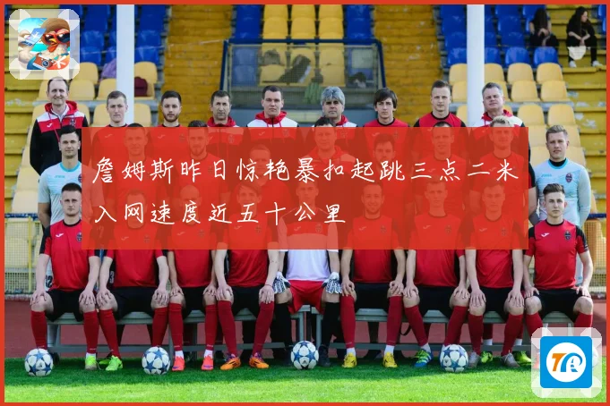 詹姆斯昨日惊艳暴扣起跳三点二米入网速度近五十公里