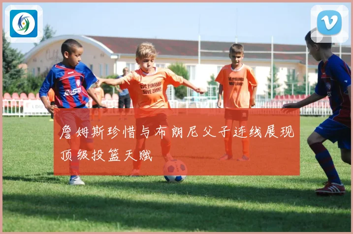 詹姆斯珍惜与布朗尼父子连线展现顶级投篮天赋