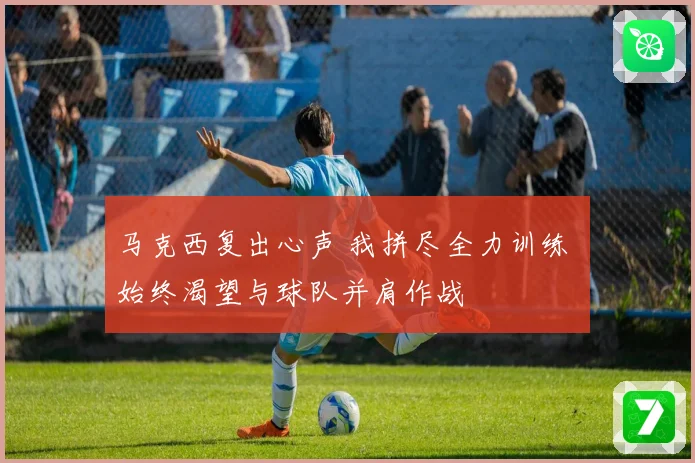 马克西复出心声 我拼尽全力训练 始终渴望与球队并肩作战