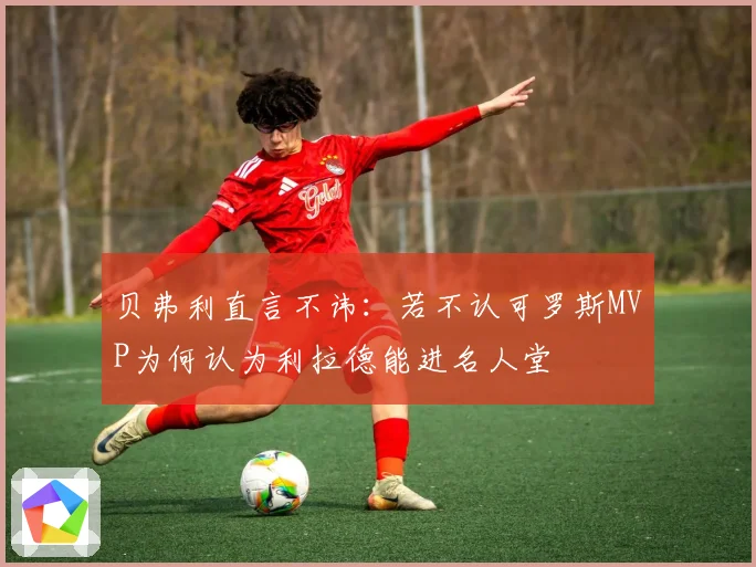 贝弗利直言不讳：若不认可罗斯MVP为何认为利拉德能进名人堂