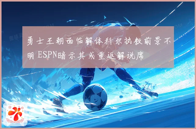 勇士王朝面临解体科尔执教前景不明 ESPN暗示其或重返解说席
