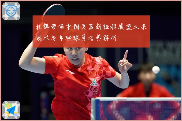 杜锋带领中国男篮新征程展望未来战术与年轻球员培养解析