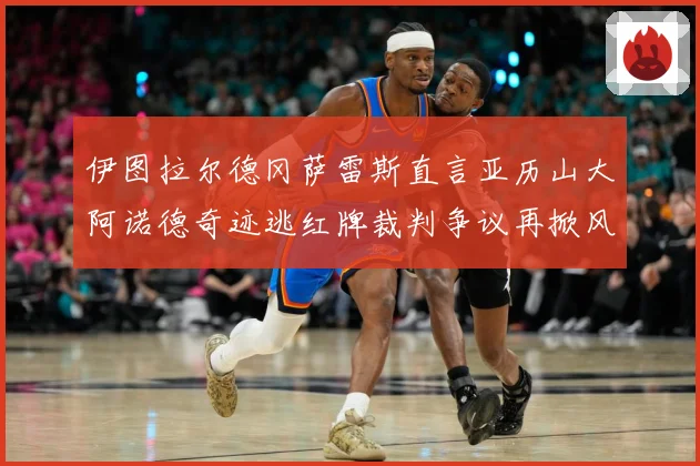 伊图拉尔德冈萨雷斯直言亚历山大阿诺德奇迹逃红牌裁判争议再掀风战术观察
