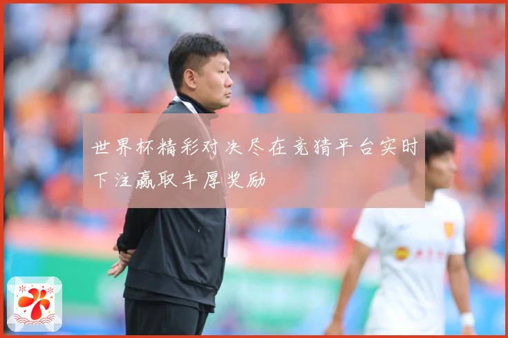 世界杯精彩对决尽在竞猜平台实时下注赢取丰厚奖励