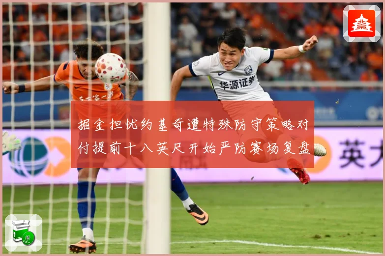 掘金担忧约基奇遭特殊防守策略对付提前十八英尺开始严防赛场复盘