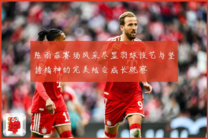 陈雨菲赛场风采尽显羽球技艺与坚持精神的完美结合成长观察