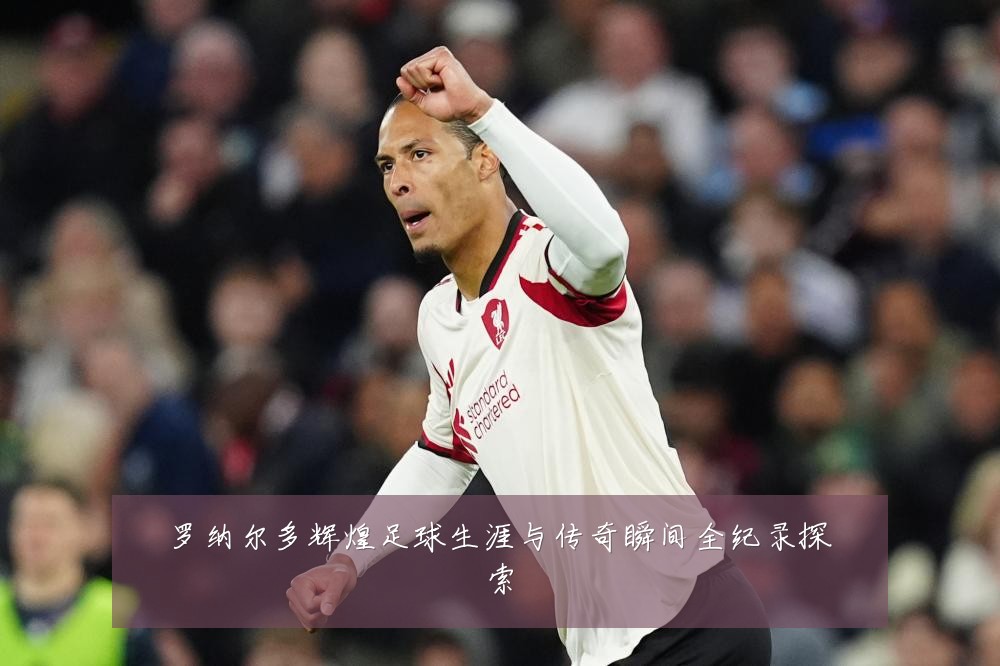 罗纳尔多辉煌足球生涯与传奇瞬间全纪录探索
